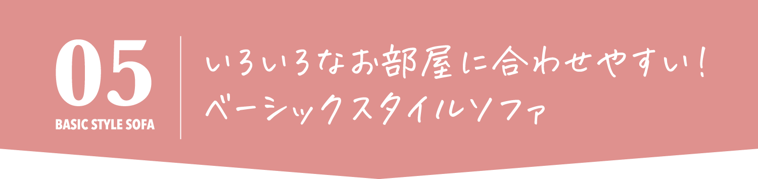 いろいろなお部屋に合わせやすい！
            ベーシックスタイルソファ